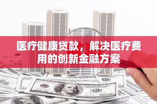 宜州医疗健康贷款，解决医疗费用的创新金融方案